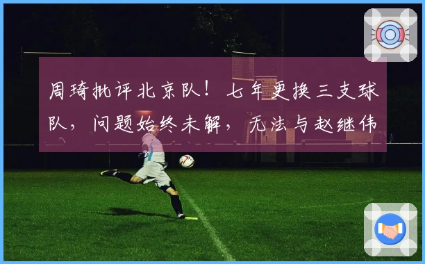 周琦批评北京队!七年更换三支球队,问题始终未解,无法与赵继伟同队作战