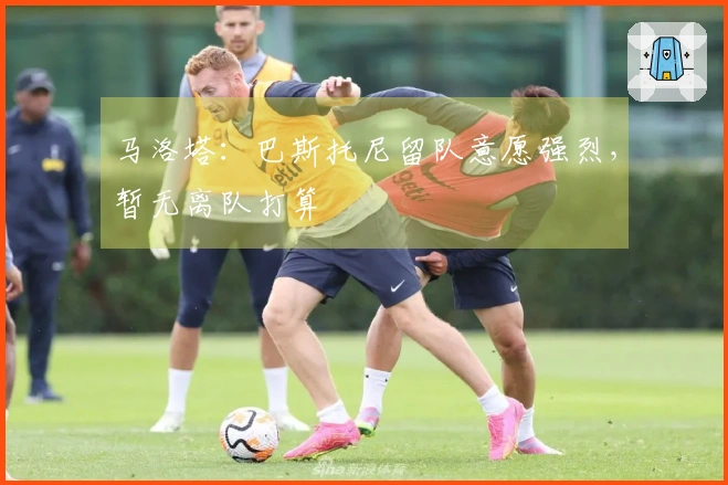 马洛塔：巴斯托尼留队意愿强烈，暂无离队打算