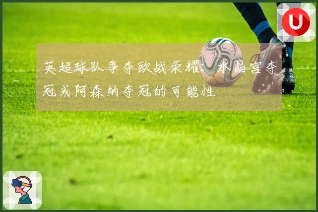 英超球队争夺欧战荣耀：水晶宫夺冠或阿森纳夺冠的可能性